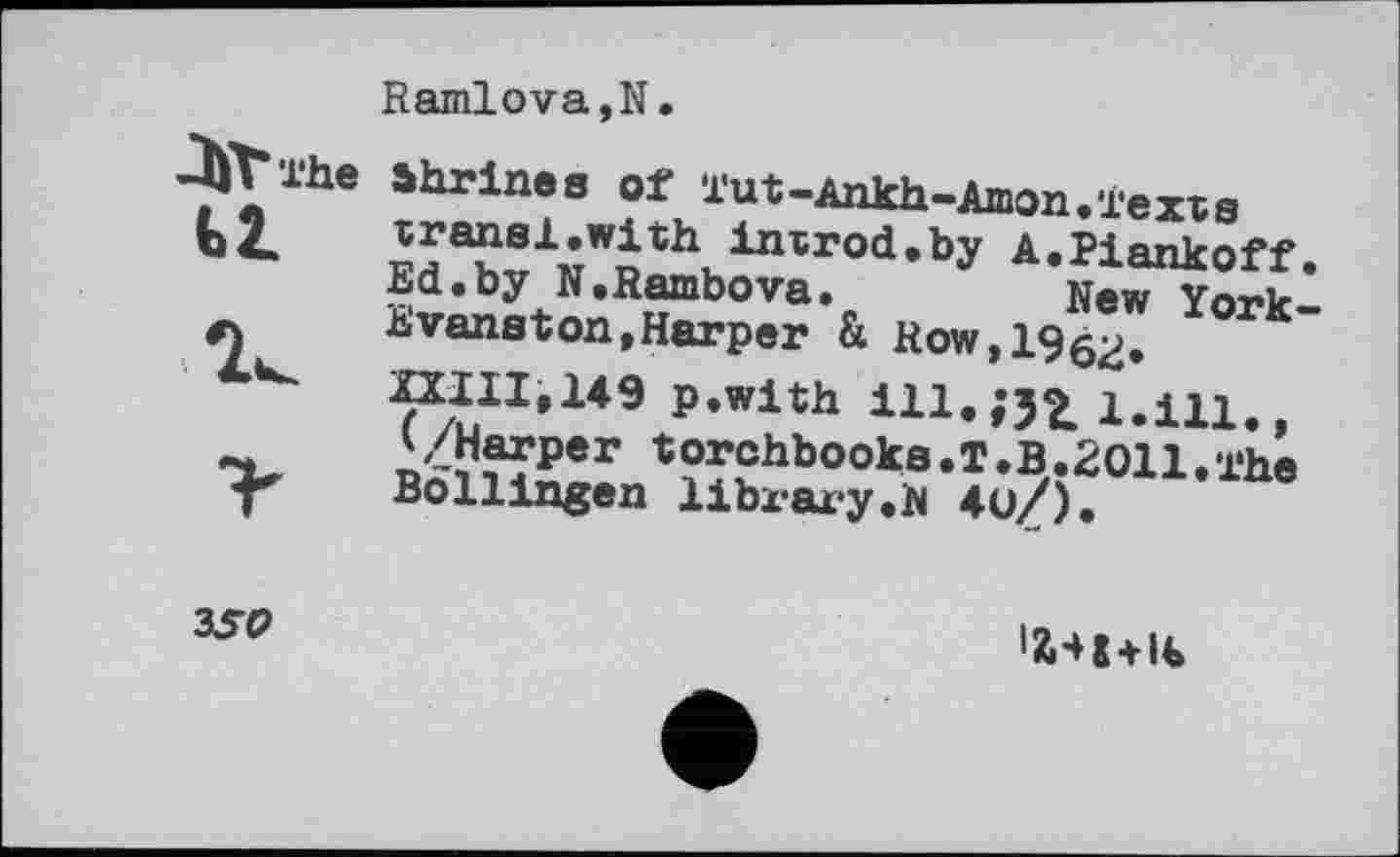 ﻿ЛУГтЬе
Ramlova,N.
ahrines of l'ut-Ankh-Amon.ïexïs гна^Лї\ІПІГоа,Ьу A.Piankoff. Ed.by N.Rambova.	New York-
Evanston,Harper & Kow,1962> XXIII,149 p.with ill. ;J2. 1.111., ^/Harper torchbooks.T.B.2011.The Bollingen library.N 4ü/).
3SO
